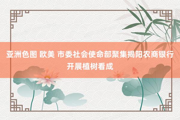 亚洲色图 欧美 市委社会使命部聚集揭阳农商银行开展植树看成