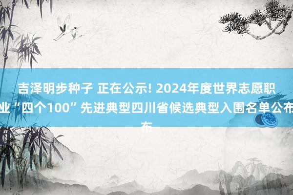 吉泽明步种子 正在公示! 2024年度世界志愿职业“四个100”先进典型四川省候选典型入围名单公布