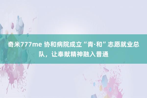 奇米777me 协和病院成立“青·和”志愿就业总队，让奉献精神融入普通