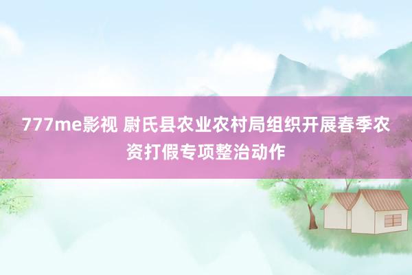 777me影视 尉氏县农业农村局组织开展春季农资打假专项整治动作