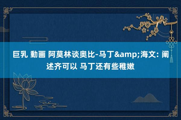 巨乳 動画 阿莫林谈奥比-马丁&海文: 阐述齐可以 马丁还有些稚嫩