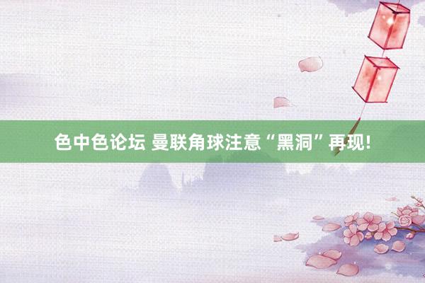 色中色论坛 曼联角球注意“黑洞”再现!