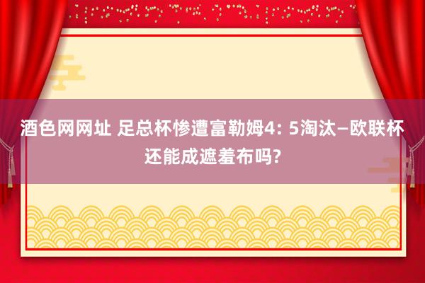 酒色网网址 足总杯惨遭富勒姆4: 5淘汰—欧联杯还能成遮羞布吗?
