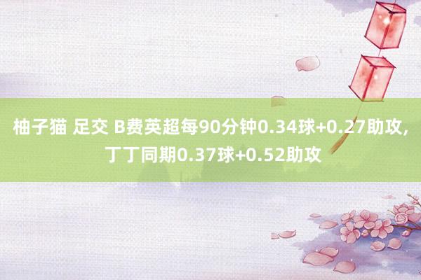 柚子猫 足交 B费英超每90分钟0.34球+0.27助攻, 丁丁同期0.37球+0.52助攻