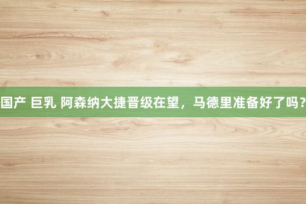 国产 巨乳 阿森纳大捷晋级在望,马德里准备好了吗?