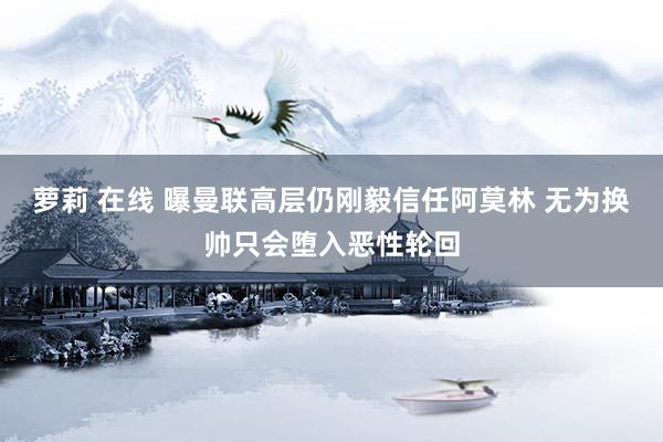 萝莉 在线 曝曼联高层仍刚毅信任阿莫林 无为换帅只会堕入恶性轮回