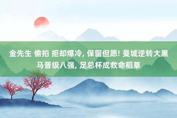 金先生 偷拍 拒却爆冷, 保留但愿! 曼城逆转大黑马晋级八强, 足总杯成救命稻草