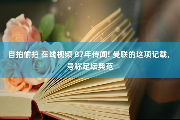 自拍偷拍 在线视频 87年传闻! 曼联的这项记载, 号称足坛典范