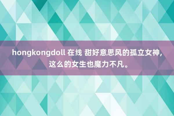 hongkongdoll 在线 甜好意思风的孤立女神, 这么的女生也魔力不凡。