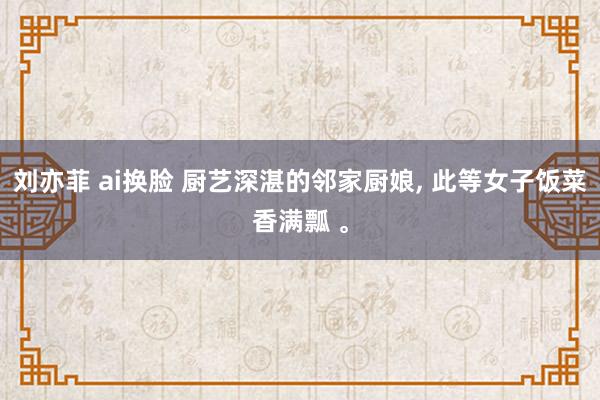 刘亦菲 ai换脸 厨艺深湛的邻家厨娘, 此等女子饭菜香满瓢 。