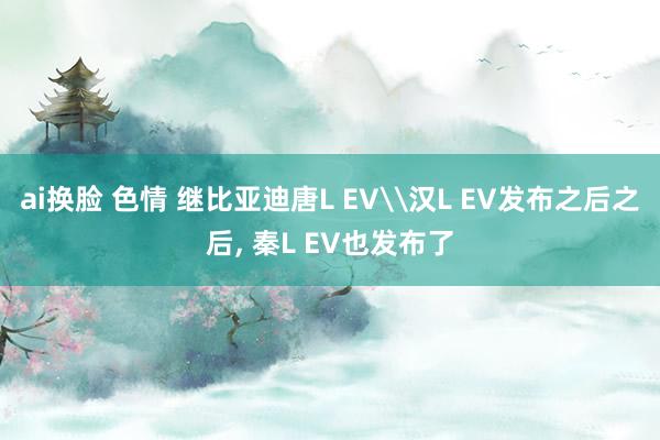 ai换脸 色情 继比亚迪唐L EV\汉L EV发布之后之后, 秦L EV也发布了