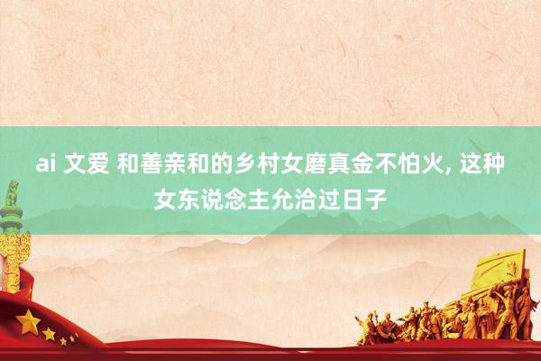 ai 文爱 和善亲和的乡村女磨真金不怕火, 这种女东说念主允洽过日子