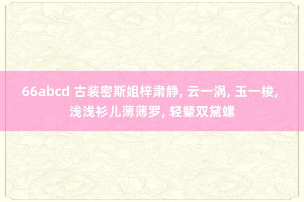66abcd 古装密斯姐梓肃静, 云一涡, 玉一梭, 浅浅衫儿薄薄罗, 轻颦双黛螺