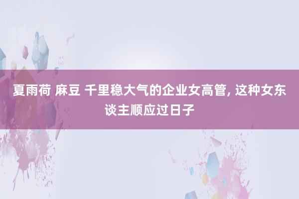 夏雨荷 麻豆 千里稳大气的企业女高管, 这种女东谈主顺应过日子