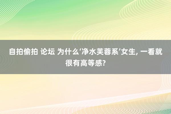 自拍偷拍 论坛 为什么‘净水芙蓉系’女生, 一看就很有高等感?