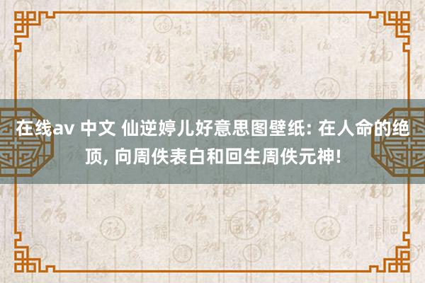 在线av 中文 仙逆婷儿好意思图壁纸: 在人命的绝顶, 向周佚表白和回生周佚元神!