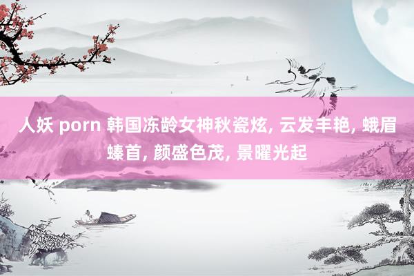 人妖 porn 韩国冻龄女神秋瓷炫, 云发丰艳, 蛾眉螓首, 颜盛色茂, 景曜光起