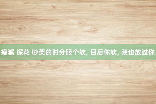 瘦猴 探花 吵架的时分服个软, 日后你软, 我也放过你
