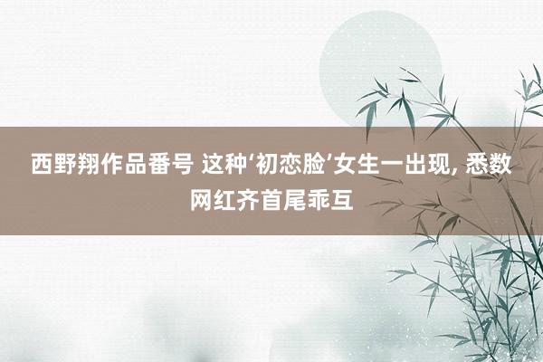 西野翔作品番号 这种‘初恋脸’女生一出现, 悉数网红齐首尾乖互