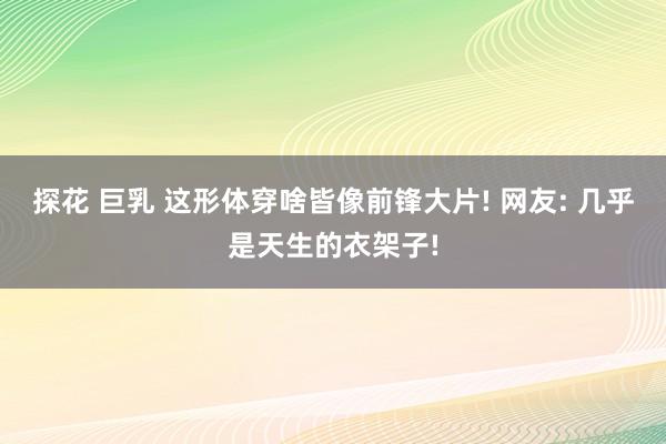 探花 巨乳 这形体穿啥皆像前锋大片! 网友: 几乎是天生的衣架子!