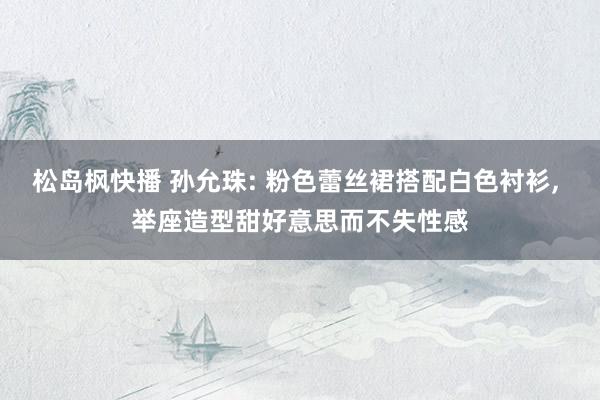 松岛枫快播 孙允珠: 粉色蕾丝裙搭配白色衬衫, 举座造型甜好意思而不失性感