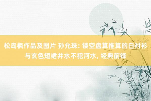 松岛枫作品及图片 孙允珠: 镂空盘算推算的白衬衫与玄色短裙井水不犯河水, 经典前锋