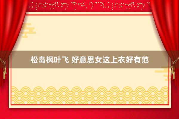 松岛枫叶飞 好意思女这上衣好有范