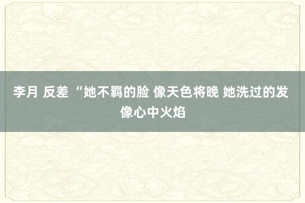 李月 反差 “她不羁的脸 像天色将晚 她洗过的发 像心中火焰