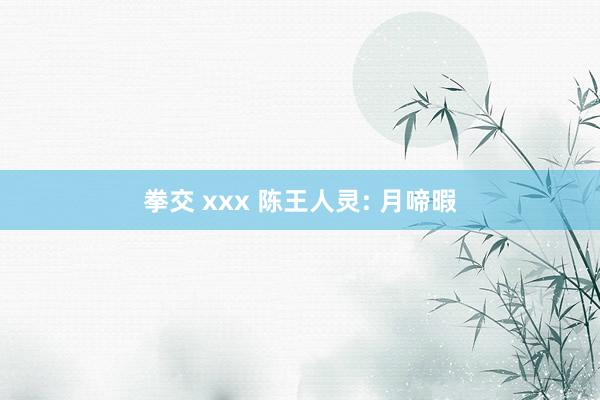 拳交 xxx 陈王人灵: 月啼暇