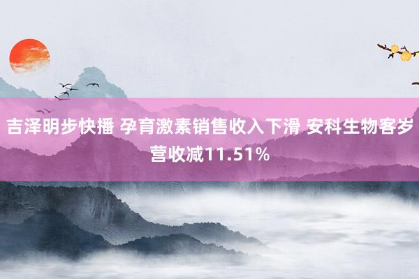 吉泽明步快播 孕育激素销售收入下滑 安科生物客岁营收减11.51%