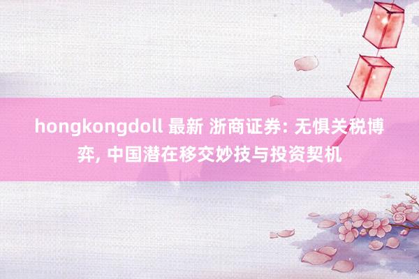 hongkongdoll 最新 浙商证券: 无惧关税博弈, 中国潜在移交妙技与投资契机