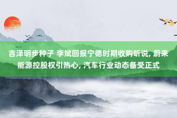 吉泽明步种子 李斌回报宁德时期收购听说, 蔚来能源控股权引热心, 汽车行业动态备受正式