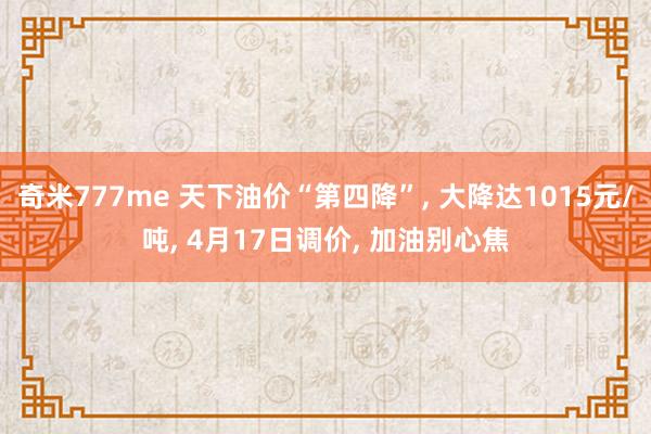 奇米777me 天下油价“第四降”, 大降达1015元/吨, 4月17日调价, 加油别心焦