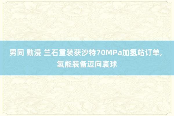 男同 動漫 兰石重装获沙特70MPa加氢站订单, 氢能装备迈向寰球