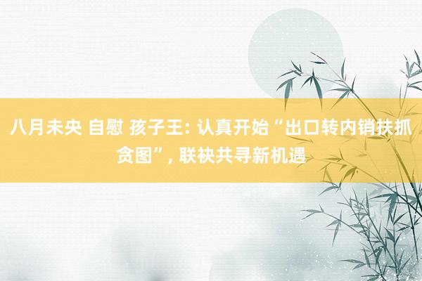 八月未央 自慰 孩子王: 认真开始“出口转内销扶抓贪图”, 联袂共寻新机遇