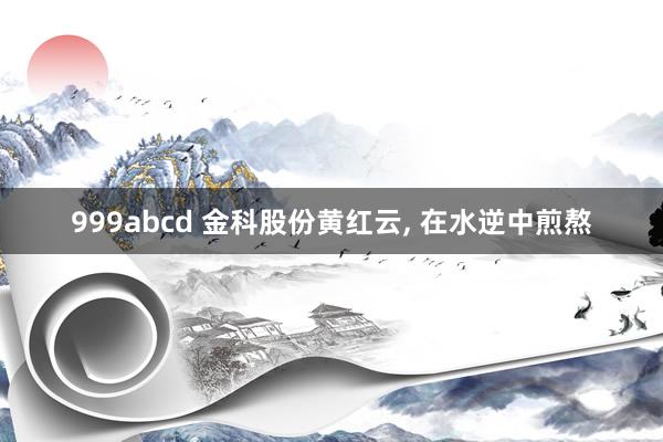999abcd 金科股份黄红云, 在水逆中煎熬