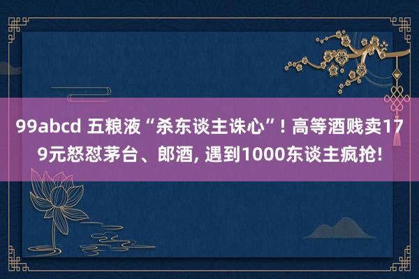 99abcd 五粮液“杀东谈主诛心”! 高等酒贱卖179元怒怼茅台、郎酒, 遇到1000东谈主疯抢!