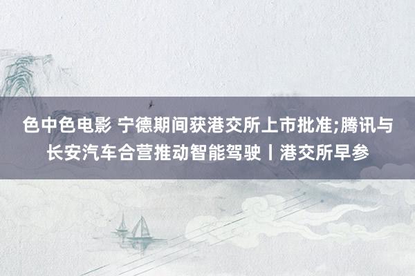 色中色电影 宁德期间获港交所上市批准;腾讯与长安汽车合营推动智能驾驶丨港交所早参