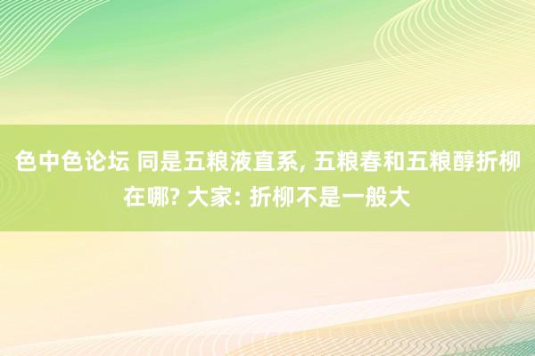 色中色论坛 同是五粮液直系, 五粮春和五粮醇折柳在哪? 大家: 折柳不是一般大
