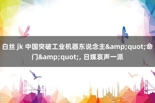 白丝 jk 中国突破工业机器东说念主&quot;命门&quot;, 日媒哀声一派
