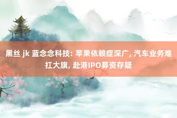 黑丝 jk 蓝念念科技: 苹果依赖症深广, 汽车业务难扛大旗, 赴港IPO募资存疑