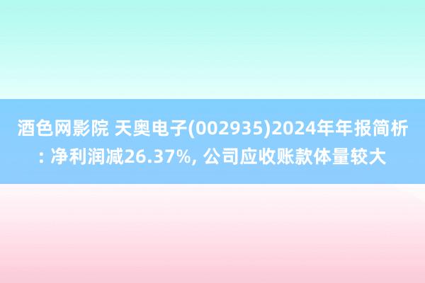 酒色网影院 天奥电子(002935)2024年年报简析: 净利润减26.37%, 公司应收账款体量较大