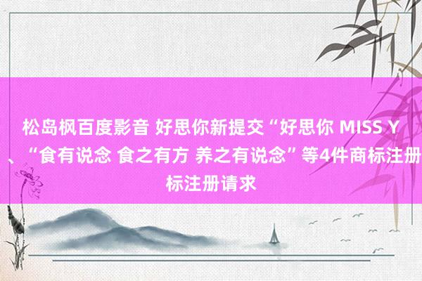 松岛枫百度影音 好思你新提交“好思你 MISS YOU”、“食有说念 食之有方 养之有说念”等4件商标注册请求
