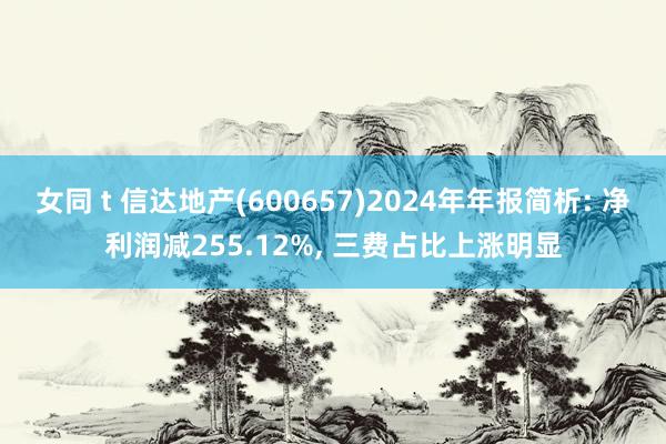 女同 t 信达地产(600657)2024年年报简析: 净利润减255.12%, 三费占比上涨明显