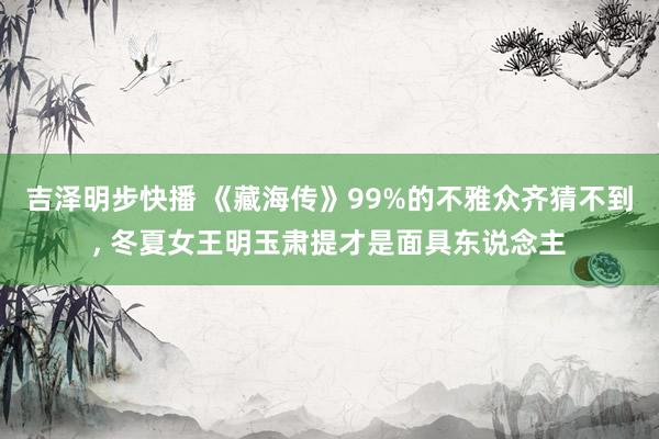 吉泽明步快播 《藏海传》99%的不雅众齐猜不到, 冬夏女王明玉肃提才是面具东说念主
