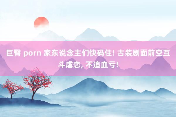 巨臀 porn 家东说念主们快码住! 古装剧面前空互斗虐恋, 不追血亏!