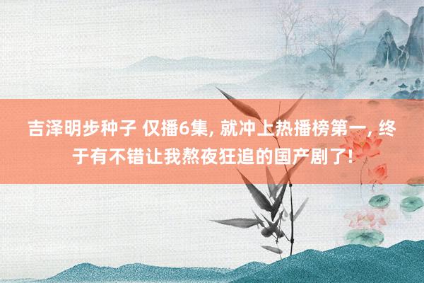吉泽明步种子 仅播6集, 就冲上热播榜第一, 终于有不错让我熬夜狂追的国产剧了!