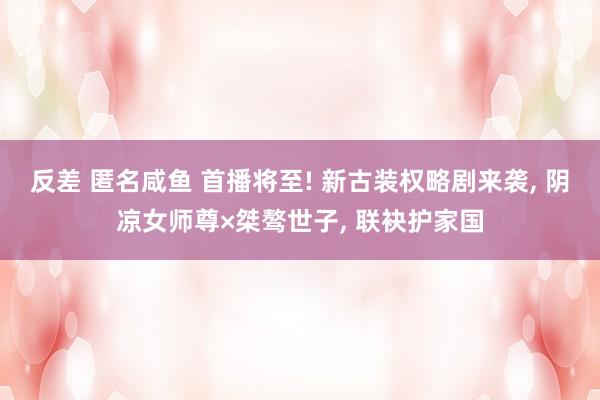 反差 匿名咸鱼 首播将至! 新古装权略剧来袭, 阴凉女师尊×桀骜世子, 联袂护家国