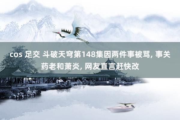 cos 足交 斗破天穹第148集因两件事被骂, 事关药老和萧炎, 网友直言赶快改