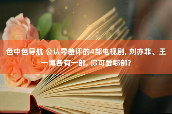 色中色导航 公认零差评的4部电视剧, 刘亦菲、王一博各有一部, 你可爱哪部?
